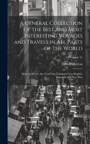 Cover image for A General Collection of the Best and Most Interesting Voyages and Travels in All Parts of the World; Many of Which Are Now First Translated Into English. Digested on a New Plan; Volume 15