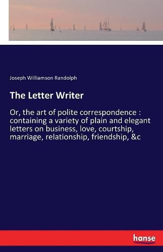 The Letter Writer: Or, the art of polite correspondence: containing a variety of plain and elegant letters on business, love, courtship, marriage, relationship, friendship, &c