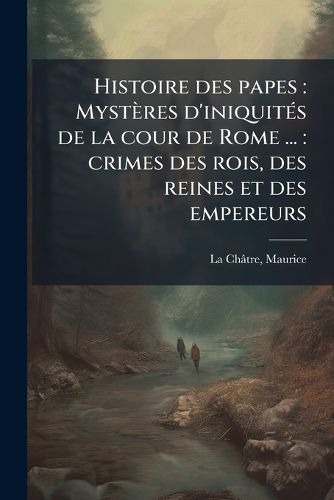 Cover image for Histoire Des Papes: Myst Res D'Iniquit?'s de La Cour de Rome ...: Crimes Des Rois, Des Reines Et Des Empereurs