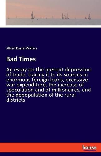 Cover image for Bad Times: An essay on the present depression of trade, tracing it to its sources in enormous foreign loans, excessive war expenditure, the increase of speculation and of millionaires, and the depopulation of the rural districts