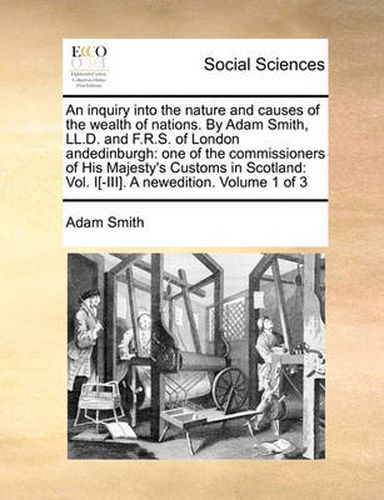 Cover image for An Inquiry Into the Nature and Causes of the Wealth of Nations. by Adam Smith, LL.D. and F.R.S. of London Andedinburgh: One of the Commissioners of His Majesty's Customs in Scotland: Vol. I[-III]. a Newedition. Volume 1 of 3