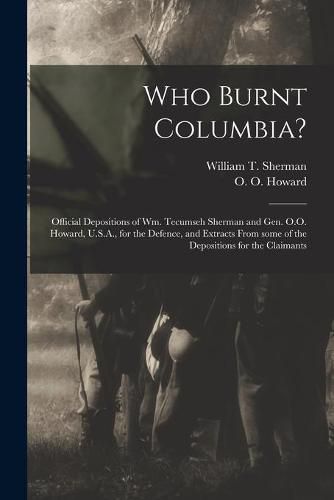 Cover image for Who Burnt Columbia?: Official Depositions of Wm. Tecumseh Sherman and Gen. O.O. Howard, U.S.A., for the Defence, and Extracts From Some of the Depositions for the Claimants