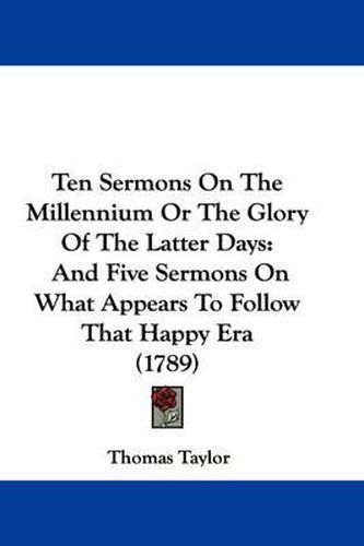 Cover image for Ten Sermons on the Millennium or the Glory of the Latter Days: And Five Sermons on What Appears to Follow That Happy Era (1789)