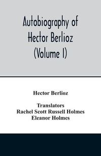 Cover image for Autobiography of Hector Berlioz, member of the Institute of France, from 1803 to 1865. Comprising his travels in Italy, Germany, Russia, and England (Volume I)