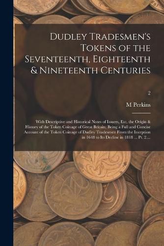 Dudley Tradesmen's Tokens of the Seventeenth, Eighteenth & Nineteenth Centuries; With Descriptive and Historical Notes of Issuers, Etc, the Origin & History of the Token Coinage of Great Britain; Being a Full and Concise Account of the Token Coinage Of...;