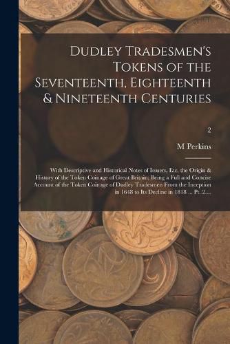 Cover image for Dudley Tradesmen's Tokens of the Seventeenth, Eighteenth & Nineteenth Centuries; With Descriptive and Historical Notes of Issuers, Etc, the Origin & History of the Token Coinage of Great Britain; Being a Full and Concise Account of the Token Coinage Of...;