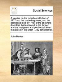 Cover image for A Treatise on the Putrid Constitution of 1777 and the Preceding Years, and the Pestilential One of 1778: Of the Obstinate Disorders That Appeared in the Former, and the Malignant and Pestilential Fever That Arose in the Latter, ... by John Barker.