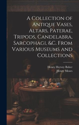 Cover image for A Collection of Antique Vases, Altars, Paterae, Tripods, Candelabra, Sarcophagi, &c. From Various Museums and Collections