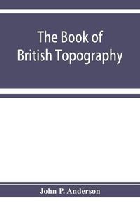 Cover image for The book of British Topography. A classified catalogue of the topographical works in the library of the British museum relating to Great Britain and Ireland