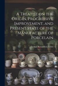 Cover image for A Treatise on the Origin, Progressive Improvement, and Present State of the Manufacture of Porcelain