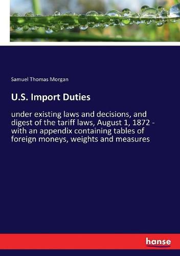 Cover image for U.S. Import Duties: under existing laws and decisions, and digest of the tariff laws, August 1, 1872 - with an appendix containing tables of foreign moneys, weights and measures