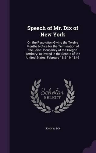 Cover image for Speech of Mr. Dix of New York: On the Resolution Giving the Twelve Months Notice for the Termination of the Joint Occupancy of the Oregon Territory: Delivered in the Senate of the United States, February 18 & 19, 1846
