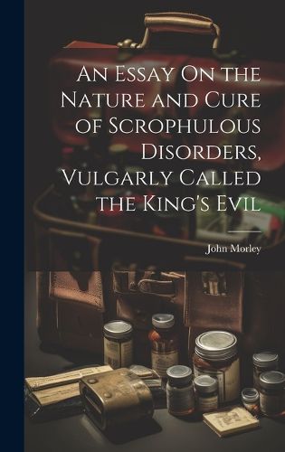 Cover image for An Essay On the Nature and Cure of Scrophulous Disorders, Vulgarly Called the King's Evil