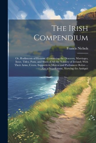 Cover image for The Irish Compendium; or, Rudiments of Honour. Containing the Descents, Marriages, Issue, Titles, Posts, and Seats of all the Nobility of Ireland; With Their Arms, Crests, Supporters, Mottos and Parliament Robes ... Also a Supplement, Shewing the Antiquit