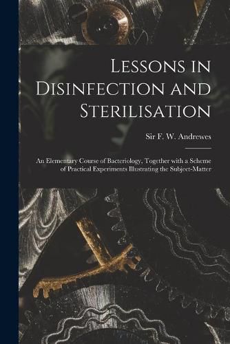 Lessons in Disinfection and Sterilisation: an Elementary Course of Bacteriology, Together With a Scheme of Practical Experiments Illustrating the Subject-matter