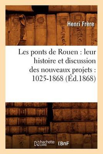 Cover image for Les Ponts de Rouen: Leur Histoire Et Discussion Des Nouveaux Projets: 1025-1868 (Ed.1868)