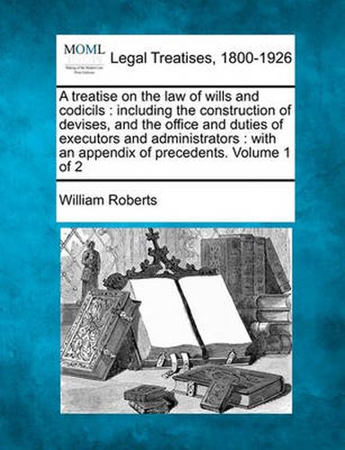 Cover image for A Treatise on the Law of Wills and Codicils: Including the Construction of Devises, and the Office and Duties of Executors and Administrators: With an Appendix of Precedents. Volume 1 of 2