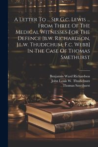 Cover image for A Letter To ... Sir G.c. Lewis ... From Three Of The Medical Witnesses For The Defence [b.w. Richardson, J.l.w. Thudichum, F.c. Webb] In The Case Of Thomas Smethurst