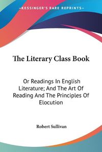 Cover image for The Literary Class Book: Or Readings in English Literature; And the Art of Reading and the Principles of Elocution