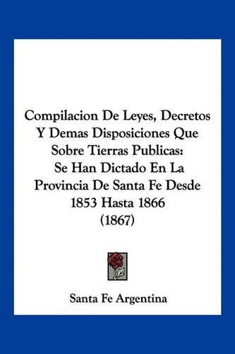 Cover image for Compilacion de Leyes, Decretos y Demas Disposiciones Que Sobre Tierras Publicas: Se Han Dictado En La Provincia de Santa Fe Desde 1853 Hasta 1866 (1867)