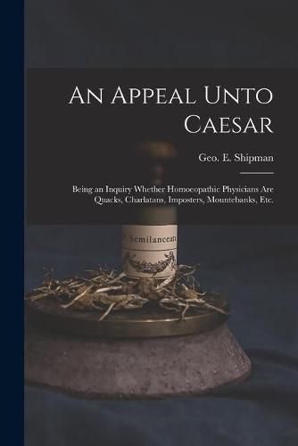 Cover image for An Appeal Unto Caesar: Being an Inquiry Whether Homoeopathic Physicians Are Quacks, Charlatans, Imposters, Mountebanks, Etc.