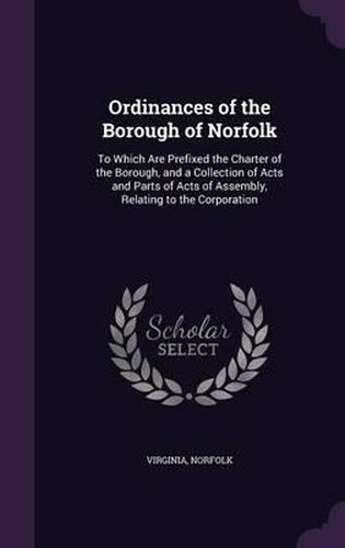 Cover image for Ordinances of the Borough of Norfolk: To Which Are Prefixed the Charter of the Borough, and a Collection of Acts and Parts of Acts of Assembly, Relating to the Corporation