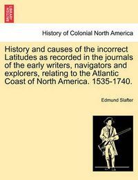 Cover image for History and Causes of the Incorrect Latitudes as Recorded in the Journals of the Early Writers, Navigators and Explorers, Relating to the Atlantic Coast of North America. 1535-1740.