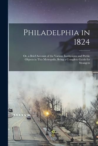 Cover image for Philadelphia in 1824; Or, a Brief Account of the Various Institutions and Public Objects in This Metropolis, Being a Complete Guide for Strangers