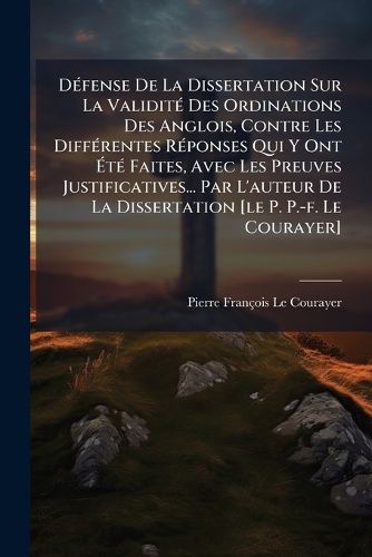 Cover image for D Fense de La Dissertation Sur La Validit Des Ordinations Des Anglois, Contre Les Diff Rentes R Ponses Qui y Ont T Faites, Avec Les Preuves Justificatives... Par L'Auteur de La Dissertation [Le P. P.-F. Le Courayer]