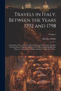 Cover image for Travels in Italy, Between the Years 1792 and 1798; Containing a View of the Late Revolutions in That Country. Likewise Pointing out the Matchless Works of Art Which Still Embellish Pisa, Florence, Siena, Rome, Naples, Bologna, Venice, &c. With...; Volume 2