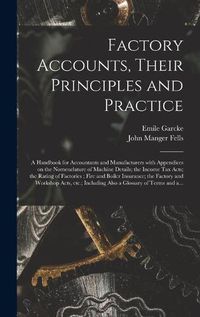 Cover image for Factory Accounts, Their Principles and Practice; a Handbook for Accountants and Manufacturers With Appendices on the Nomenclature of Machine Details; the Income Tax Acts; the Rating of Factories; Fire and Boiler Insurance; the Factory and Workshop...