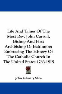 Cover image for Life and Times of the Most REV. John Carroll, Bishop and First Archbishop of Baltimore: Embracing the History of the Catholic Church in the United States 1763-1815