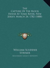 Cover image for The Capture of the Block House at Toms River, New Jersey, March 24, 1782 (1888)