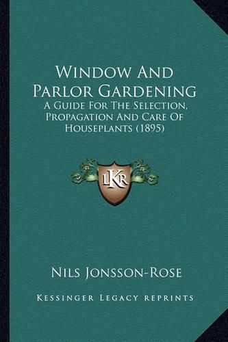 Cover image for Window and Parlor Gardening: A Guide for the Selection, Propagation and Care of Houseplants (1895)