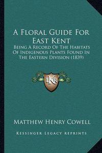 Cover image for A Floral Guide for East Kent: Being a Record of the Habitats of Indigenous Plants Found in the Eastern Division (1839)