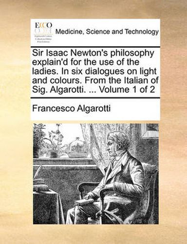 Cover image for Sir Isaac Newton's Philosophy Explain'd for the Use of the Ladies. in Six Dialogues on Light and Colours. from the Italian of Sig. Algarotti. ... Volume 1 of 2