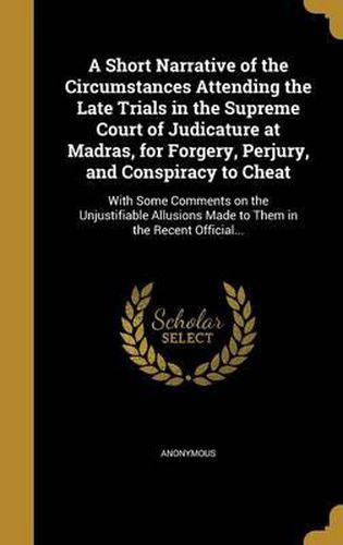 Cover image for A Short Narrative of the Circumstances Attending the Late Trials in the Supreme Court of Judicature at Madras, for Forgery, Perjury, and Conspiracy to Cheat: With Some Comments on the Unjustifiable Allusions Made to Them in the Recent Official...