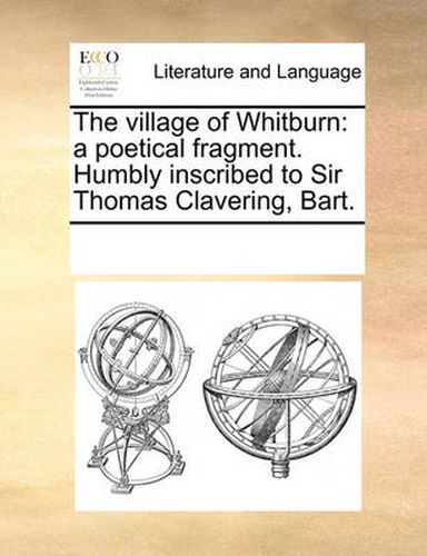 Cover image for The Village of Whitburn: A Poetical Fragment. Humbly Inscribed to Sir Thomas Clavering, Bart.