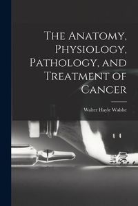 Cover image for The Anatomy, Physiology, Pathology, and Treatment of Cancer