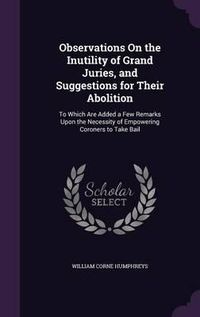 Cover image for Observations on the Inutility of Grand Juries, and Suggestions for Their Abolition: To Which Are Added a Few Remarks Upon the Necessity of Empowering Coroners to Take Bail