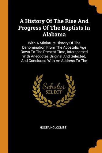 Cover image for A History of the Rise and Progress of the Baptists in Alabama: With a Miniature History of the Denomination from the Apostolic Age Down to the Present Time, Interspersed with Anecdotes Original and Selected, and Concluded with an Address to the