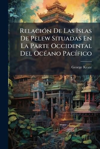 Cover image for Relaci N de Las Islas de Pelew Situadas En La Parte Occidental del Oc Ano Pac Fico: Deducida de Los Diarios y Noticias Verbales del Capit N Enrique Wilson ...