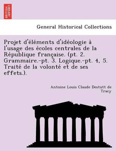 Cover image for Projet D'e Le Ments D'Ide Ologie A L'Usage Des E Coles Centrales de La Re Publique Franc Aise. (PT. 2. Grammaire.-PT. 3. Logique.-PT. 4, 5. Traite de La Volonte Et de Ses Effets.).