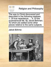 Cover image for The Way to Christ Discovered and Described in the Following Treatises. 1. of True Repentance. ... 4. of the Supersensual Life. by Jacob Behmen. to Which Are Added Some Other Pieces Relative to the Same Subjects