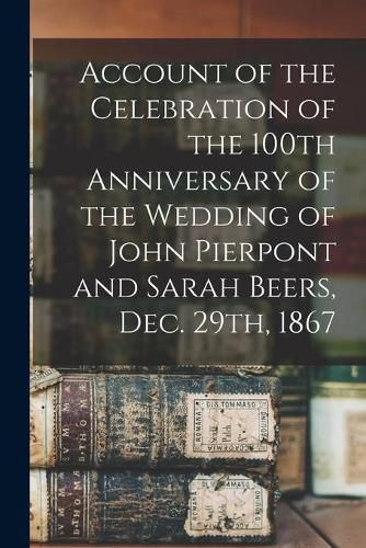 Cover image for Account of the Celebration of the 100th Anniversary of the Wedding of John Pierpont and Sarah Beers, Dec. 29th, 1867