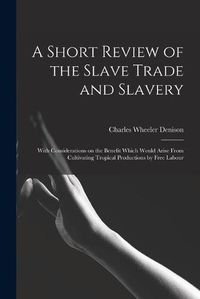 Cover image for A Short Review of the Slave Trade and Slavery: With Considerations on the Benefit Which Would Arise From Cultivating Tropical Productions by Free Labour