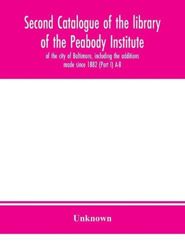 Cover image for Second catalogue of the library of the Peabody Institute of the city of Baltimore, including the additions made since 1882 (Part I) A-B