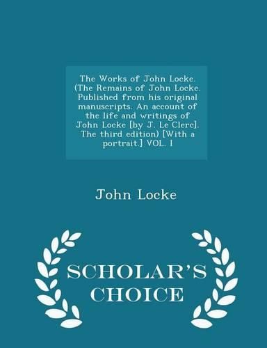 Cover image for The Works of John Locke. (the Remains of John Locke. Published from His Original Manuscripts. an Account of the Life and Writings of John Locke [By J. Le Clerc]. the Third Edition) [With a Portrait.] Vol. I - Scholar's Choice Edition