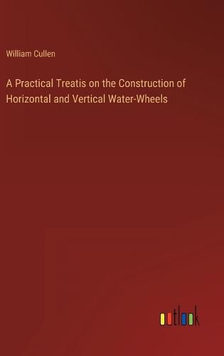 Cover image for A Practical Treatis on the Construction of Horizontal and Vertical Water-Wheels