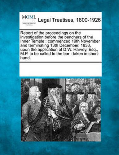 Cover image for Report of the Proceedings on the Investigation Before the Benchers of the Inner Temple: Commenced 19th November and Terminating 13th December, 1833, Upon the Application of D.W. Harvey, Esq., M.P. to Be Called to the Bar: Taken in Short-Hand.